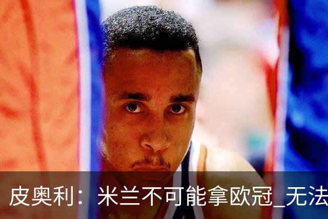 皮奥利：米兰不可能拿欧冠 无法与利物浦曼城竞争